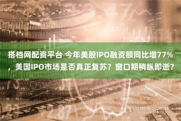 搭档网配资平台 今年美股IPO融资额同比增77%，美国IPO市场是否真正复苏？窗口期稍纵即逝？