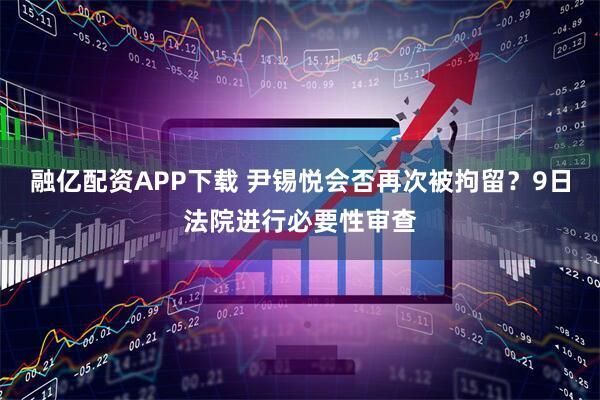 融亿配资APP下载 尹锡悦会否再次被拘留？9日法院进行必要性审查