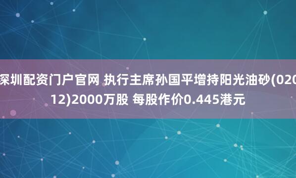 深圳配资门户官网 执行主席孙国平增持阳光油砂(02012)2000万股 每股作价0.445港元