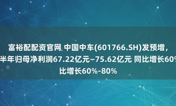 富裕配配资官网 中国中车(601766.SH)发预增，预计上半年归母净利润67.22亿元—75.62亿元 同比增长60%-80%