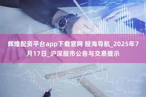 辉煌配资平台app下载官网 股海导航_2025年7月17日_沪深股市公告与交易提示