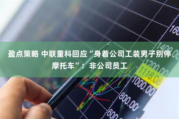 盈点策略 中联重科回应“身着公司工装男子别停摩托车”：非公司员工