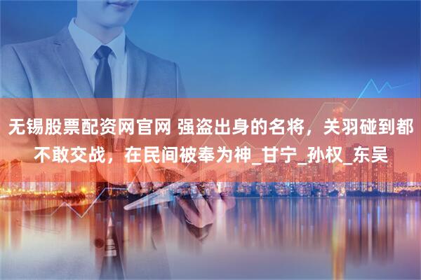 无锡股票配资网官网 强盗出身的名将，关羽碰到都不敢交战，在民间被奉为神_甘宁_孙权_东吴
