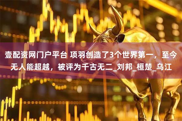 壹配资网门户平台 项羽创造了3个世界第一，至今无人能超越，被评为千古无二_刘邦_桓楚_乌江