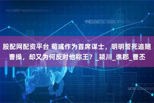股配网配资平台 荀彧作为首席谋士，明明誓死追随曹操，却又为何反对他称王？_颍川_谯郡_曹丕