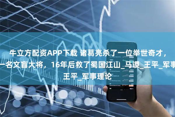 牛立方配资APP下载 诸葛亮杀了一位举世奇才，提拔一名文盲大将，16年后救了蜀国江山_马谡_王平_军事理论