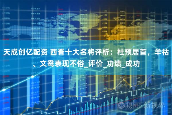 天成创亿配资 西晋十大名将评析：杜预居首，羊祜、文鸯表现不俗_评价_功绩_成功