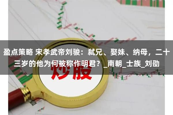 盈点策略 宋孝武帝刘骏：弑兄、娶妹、纳母，二十三岁的他为何被称作明君？_南朝_士族_刘劭