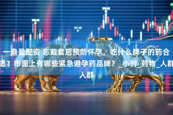 一鼎盈配资 忘戴套后预防怀孕，吃什么牌子的药合适？市面上有哪些紧急避孕药品牌？_小时_药物_人群