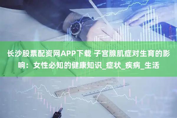 长沙股票配资网APP下载 子宫腺肌症对生育的影响：女性必知的健康知识_症状_疾病_生活