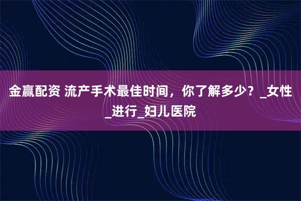 金赢配资 流产手术最佳时间，你了解多少？_女性_进行_妇儿医院