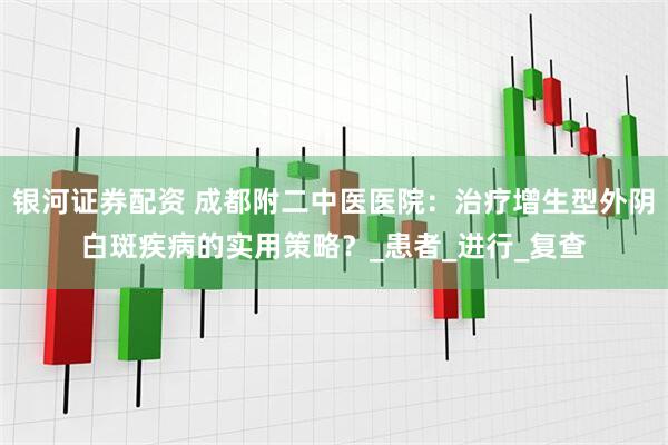 银河证券配资 成都附二中医医院：治疗增生型外阴白斑疾病的实用策略？_患者_进行_复查