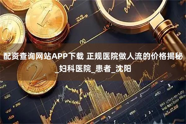 配资查询网站APP下载 正规医院做人流的价格揭秘_妇科医院_患者_沈阳