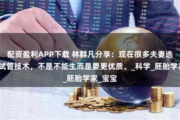配资盈利APP下载 林群凡分享：现在很多夫妻选择三代试管技术，不是不能生而是要更优质。_科学_胚胎学家_宝宝