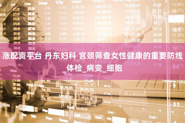 涨配资平台 丹东妇科 宫颈筛查女性健康的重要防线_体检_病变_细胞