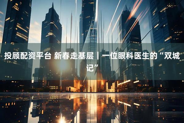 投顾配资平台 新春走基层｜一位眼科医生的“双城记”