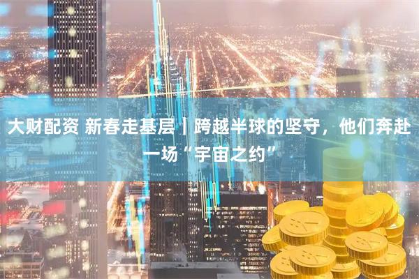 大财配资 新春走基层｜跨越半球的坚守，他们奔赴一场“宇宙之约”
