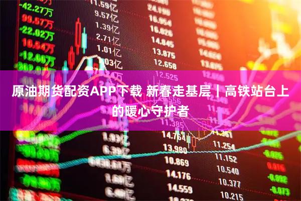 原油期货配资APP下载 新春走基层｜高铁站台上的暖心守护者