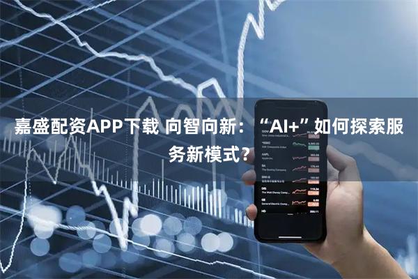 嘉盛配资APP下载 向智向新：“AI+”如何探索服务新模式？