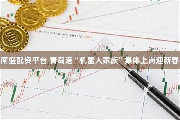 南盛配资平台 青岛港“机器人家族”集体上岗迎新春