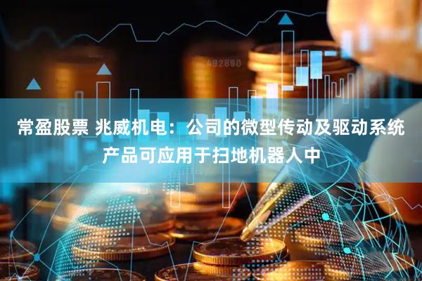 常盈股票 兆威机电：公司的微型传动及驱动系统产品可应用于扫地机器人中