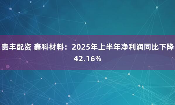 责丰配资 鑫科材料：2025年上半年净利润同比下降42.16%