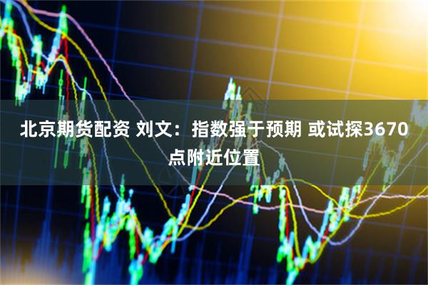 北京期货配资 刘文：指数强于预期 或试探3670点附近位置
