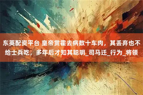 东英配资平台 皇帝赏霍去病数十车肉，其丢弃也不给士兵吃，多年后才知其聪明_司马迁_行为_将领