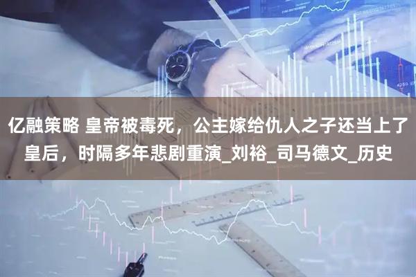 亿融策略 皇帝被毒死，公主嫁给仇人之子还当上了皇后，时隔多年悲剧重演_刘裕_司马德文_历史