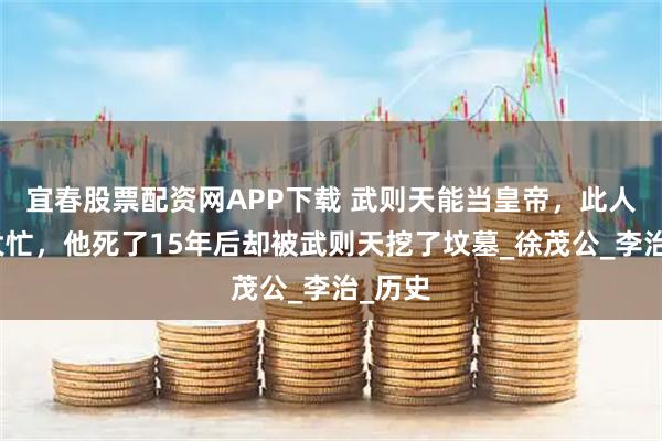 宜春股票配资网APP下载 武则天能当皇帝，此人帮了大忙，他死了15年后却被武则天挖了坟墓_徐茂公_李治_历史
