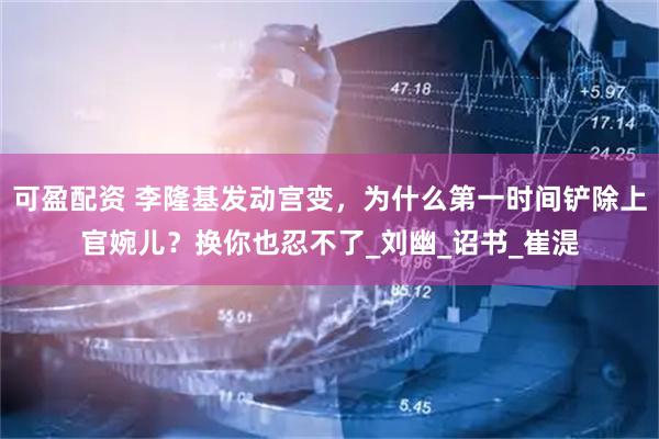 可盈配资 李隆基发动宫变，为什么第一时间铲除上官婉儿？换你也忍不了_刘幽_诏书_崔湜