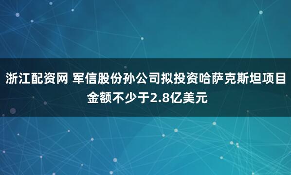 浙江配资网 军信股份孙公司拟投资哈萨克斯坦项目 金额不少于2.8亿美元