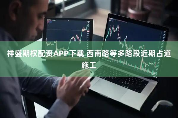 祥盛期权配资APP下载 西南路等多路段近期占道施工