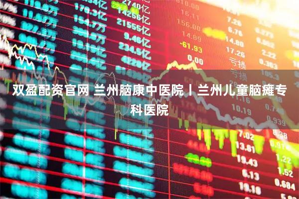 双盈配资官网 兰州脑康中医院丨兰州儿童脑瘫专科医院
